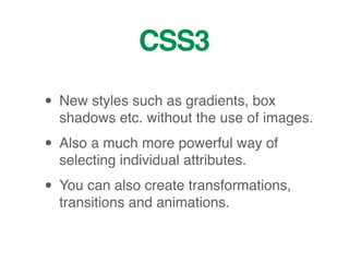 CSS3
• New styles such as gradients, box
shadows etc. without the use of images.
• Also a much more powerful way of
selecting individual attributes.
• You can also create transformations,
transitions and animations.
 
