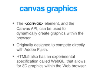 canvas graphics
• The <canvas> element, and the
Canvas API, can be used to
dynamically create graphics within the
browser.
• Originally designed to compete directly
with Adobe Flash.
• HTML5 also has an experimental
speciﬁcation called WebGL, that allows
for 3D graphics within the Web browser.
 