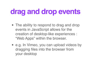 drag and drop events
• The ability to respond to drag and drop
events in JavaScript allows for the
creation of desktop-like experiences :
“Web Apps” within the browser.
• e.g. In Vimeo, you can upload videos by
dragging ﬁles into the browser from
your desktop
 