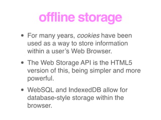offline storage
• For many years, cookies have been
used as a way to store information
within a user’s Web Browser.
• The Web Storage API is the HTML5
version of this, being simpler and more
powerful.
• WebSQL and IndexedDB allow for
database-style storage within the
browser.
 