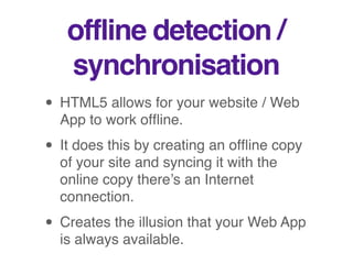 offline detection /
synchronisation
• HTML5 allows for your website / Web
App to work ofﬂine.
• It does this by creating an ofﬂine copy
of your site and syncing it with the
online copy there’s an Internet
connection.
• Creates the illusion that your Web App
is always available.
 
