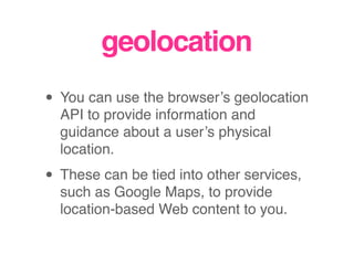 geolocation
• You can use the browser’s geolocation
API to provide information and
guidance about a user’s physical
location.
• These can be tied into other services,
such as Google Maps, to provide
location-based Web content to you.
 