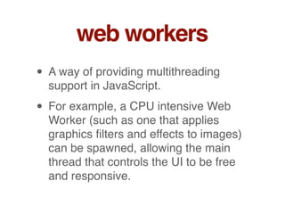 web workers
• A way of providing multithreading
support in JavaScript.
• For example, a CPU intensive Web
Worker (such as one that applies
graphics ﬁlters and effects to images)
can be spawned, allowing the main
thread that controls the UI to be free
and responsive.
 