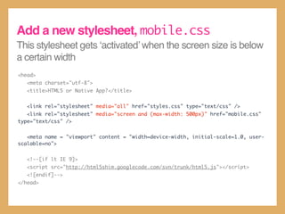 This stylesheet gets ‘activated’ when the screen size is below
a certain width
<head>
<meta charset="utf-8">
<title>HTML5 or Native App?</title>
<link rel="stylesheet" media="all" href="styles.css" type="text/css" />
<link rel="stylesheet" media="screen and (max-width: 500px)" href="mobile.css"
type="text/css" />
<meta name = "viewport" content = "width=device-width, initial-scale=1.0, user-
scalable=no">
<!--[if lt IE 9]>
<script src="http://html5shim.googlecode.com/svn/trunk/html5.js"></script>
<![endif]-->
</head>
Add a new stylesheet, mobile.css
 