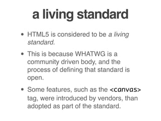 a living standard
• HTML5 is considered to be a living
standard.
• This is because WHATWG is a
community driven body, and the
process of deﬁning that standard is
open.
• Some features, such as the <canvas>
tag, were introduced by vendors, than
adopted as part of the standard.
 