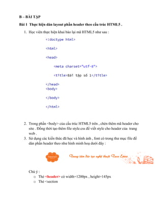 B – BÀI TẬP
Bài 1 Thực hiện dàn layout phần header theo cấu trúc HTML5 .
1. Học viên thực hiện khai báo lại mã HTML5 như sau :
2. Trong phần <body> của cấu trúc HTML5 trên , chèn thêm mã header cho
site . Đồng thời tạo thêm file style.css để viết style cho header của trang
web .
3. Sử dụng các kiến thức đã học và hình ảnh , font có trong thư mục file để
dàn phần header theo như hình minh hoạ dưới đây :
Chú ý :
o Thẻ <header> có width=1200px , height=145px
o Thẻ <section
 