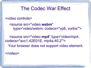 The Codec War Effect
<video controls>
</video>
<source src="video.webm"
type='video/webm; codecs="vp8, vorbis"'>
<source src="video.mp4" type='video/mp4;
codecs="avc1.42E01E, mp4a.40.2"'>
Your browser does not support video element.
 