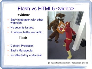 Flash vs HTML5 <video>
● Easy integration with other
web tech.
● No security issues.
● It delivers better semantic.
● Content Protection.
● Easily Manageble.
● No affected by codec war
<video>
Flash
[4] Taken from Sonny Piers Photostream on Flikr
 