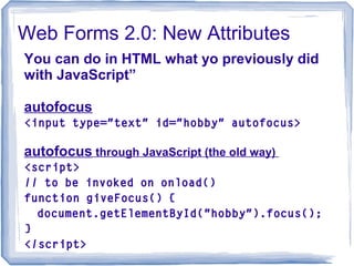Web Forms 2.0: New Attributes
You can do in HTML what yo previously did
with JavaScript”
autofocus
<input type="text" id="hobby" autofocus>
autofocus through JavaScript (the old way)
<script>
// to be invoked on onload()
function giveFocus() {
document.getElementById("hobby").focus();
}
</script>
 