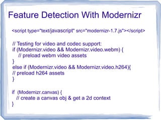 Feature Detection With Modernizr
if (Modernizr.canvas) {
// create a canvas obj & get a 2d context
}
<script type="text/javascript" src="modernizr-1.7.js"></script>
// Testing for video and codec support:
if (Modernizr.video && Modernizr.video.webm) {
// preload webm video assets
}
else if (Modernizr.video && Modernizr.video.h264){
// preload h264 assets
}
 