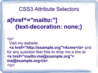 CSS3 Attribute Selectors
a[href^="mailto:"]
{text-decoration: none;}
<p>
Visit my website:
<a href="http://example.org">Acme</a> and
for any question feel free to drop me a line at
<a href="mailto:me@example.org">
me@example.org</a>
</p>
 