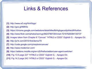 Links & References
[1]: http://www.w3.org/html/logo/
[2]: http://goo.gl/N8K5x
[3]: https://chrome.google.com/webstore/detail/klleofbhhghgacodijohlacbfhfcefom
[4]: http://www.flickr.com/photos/sonnyp/5623796739/in/set-72157626384135737
[5]: Images taken from Chapter 6 “Canvas” “HTML5 e CSS3” Gigliotti G. - Apogeo Ed.
[6]: http://js1k.com/2010-first/demo/70
[7]: http://code.google.com/p/explorercanvas/
[8]: http://www.modernizr.com/
[9]: https://addons.mozilla.org/en-US/firefox/addon/user-agent-switcher/
[10]: Fig 13.6 page 227 “HTML5 e CSS3” Gigliotti G. - Apogeo Ed.
[11]: Fig 14.2 page 243 “HTML5 e CSS3” Gigliotti G. - Apogeo Ed.
 