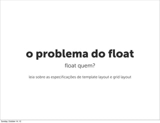 o problema do float
                                              float quem?
                         leia sobre as especificações de template layout e grid layout




Sunday, October 14, 12
 