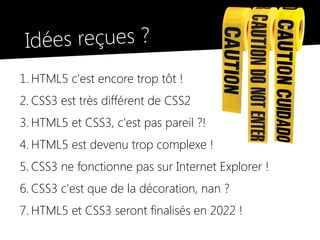 Idées reçues ?
1. HTML5 c'est encore trop tôt !
2. CSS3 est très différent de CSS2
3. HTML5 et CSS3, c'est pas pareil ?!
4. HTML5 est devenu trop complexe !
5. CSS3 ne fonctionne pas sur Internet Explorer !
6. CSS3 c'est que de la décoration, nan ?
7. HTML5 et CSS3 seront finalisés en 2022 !
 