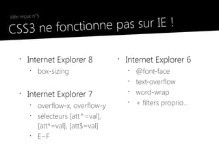 idée reçue n°5

●
    CSS3 ne fonct ionne pas sur IE !

        •
            Internet Explorer 8           •
                                              Internet Explorer 6
             •
                 box-sizing                   •
                                                  @font-face
                                              •
                                                  text-overflow
        •
            Internet Explorer 7               •
                                                  word-wrap
             •
                 overflow-x, overflow-y
                                              •
                                                  + filters proprio...
             •
                 sélecteurs [att^=val],
                 [att*=val], [att$=val]
             •
                 E~F
 
