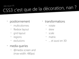 la décoration, nan ?
 idée reçue n°6

●
  CSS3 c'est que de

     •
         positionnement            •
                                       transformations
          •
              multicolonnes            •
                                           rotate
          •
              flexbox layout           •
                                           skew
          •
              grid layout              •
                                           scale
          •
              regions                  •
                                           matrix
          •
              exclusions               •
                                           ... et aussi en 3D
     •
         media queries
          •
              @media screen and
              (max-width: 480px)
 