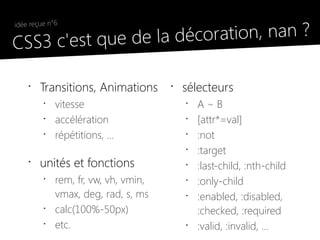 la décoration, nan ?
 idée reçue n°6

●
  CSS3 c'est que de

     •
         Transitions, Animations       •
                                           sélecteurs
          •
              vitesse                      •
                                               A~B
          •
              accélération                 •
                                               [attr*=val]
          •
              répétitions, ...             •
                                               :not
                                           •
                                               :target
     •
         unités et fonctions               •
                                               :last-child, :nth-child
          •
              rem, fr, vw, vh, vmin,       •
                                               :only-child
              vmax, deg, rad, s, ms        •
                                               :enabled, :disabled,
          •
              calc(100%-50px)                  :checked, :required
          •
              etc.                         •
                                               :valid, :invalid, ...
 
