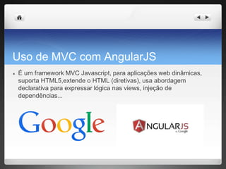 Uso de MVC com AngularJS
● É um framework MVC Javascript, para aplicações web dinâmicas,
suporta HTML5,extende o HTML (diretivas), usa abordagem
declarativa para expressar lógica nas views, injeção de
dependências...
 