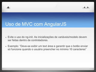 Uso de MVC com AngularJS
● Evite o uso do ng-init. As inicializações de variáveis/modelo devem
ser feitas dentro de controladores.
● Exemplo: “Deve-se exibir um text área e garantir que o botão enviar
só funcione quando o usuário preencher no mínimo 10 caracteres”
 