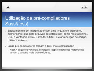 Utilização de pré-compiladores
Sass/{less}
● Basicamente é um interpretador com uma linguagem própria (ou
melhor script) que gera arquivos de estilos (css) como resultado final.
Qual a vantagem disto? Estender o CSS. Evitar repetição de código.
Utilizar variáveis...
● Então pré-compiladores tornam o CSS mais complicado?
● Não! A adição de variáveis, condições, loops e operações matemáticas
tornam o trabalho mais fácil e eficiente.
 