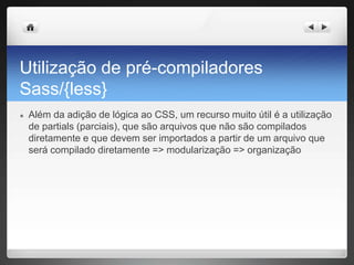 Utilização de pré-compiladores
Sass/{less}
● Além da adição de lógica ao CSS, um recurso muito útil é a utilização
de partials (parciais), que são arquivos que não são compilados
diretamente e que devem ser importados a partir de um arquivo que
será compilado diretamente => modularização => organização
 