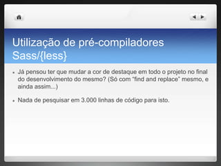 Utilização de pré-compiladores
Sass/{less}
● Já pensou ter que mudar a cor de destaque em todo o projeto no final
do desenvolvimento do mesmo? (Só com “find and replace” mesmo, e
ainda assim...)
● Nada de pesquisar em 3.000 linhas de código para isto.
 