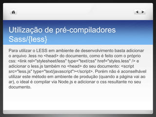 Utilização de pré-compiladores
Sass/{less}
Para utilizar o LESS em ambiente de desenvolvimento basta adicionar
o arquivo .less no <head> do documento, como é feito com o próprio
css: <link rel="stylesheet/less" type="text/css" href="styles.less" /> e
adicionar o less.js também no <head> do seu documento: <script
src="less.js" type="text/javascript"></script>. Porém não é aconselhável
utilizar este método em ambiente de produção (quando a página vai ao
ar), o ideal é compilar via Node.js e adicionar o css resultante no seu
documento.
 