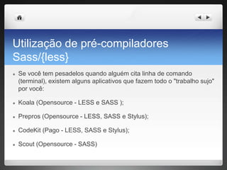 Utilização de pré-compiladores
Sass/{less}
● Se você tem pesadelos quando alguém cita linha de comando
(terminal), existem alguns aplicativos que fazem todo o "trabalho sujo"
por você:
● Koala (Opensource - LESS e SASS );
● Prepros (Opensource - LESS, SASS e Stylus);
● CodeKit (Pago - LESS, SASS e Stylus);
● Scout (Opensource - SASS)
 