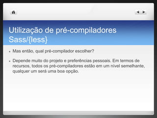 Utilização de pré-compiladores
Sass/{less}
● Mas então, qual pré-compilador escolher?
● Depende muito do projeto e preferências pessoais. Em termos de
recursos, todos os pré-compiladores estão em um nível semelhante,
qualquer um será uma boa opção.
 