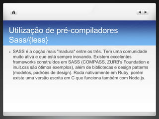 Utilização de pré-compiladores
Sass/{less}
● SASS é a opção mais "madura" entre os três. Tem uma comunidade
muito ativa e que está sempre inovando. Existem excelentes
frameworks construídos em SASS (COMPASS, ZURB's Foundation e
inuit.css são ótimos exemplos), além de bibliotecas e design patterns
(modelos, padrões de design). Roda nativamente em Ruby, porém
existe uma versão escrita em C que funciona também com Node.js.
 