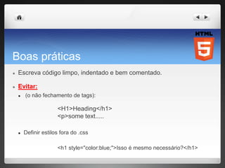 Boas práticas
● Escreva código limpo, indentado e bem comentado.
● Evitar:
● (o não fechamento de tags):
<H1>Heading</h1>
<p>some text.....
● Definir estilos fora do .css
<h1 style="color:blue;">Isso é mesmo necessário?</h1>
 