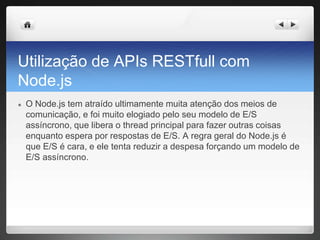 Utilização de APIs RESTfull com
Node.js
● O Node.js tem atraído ultimamente muita atenção dos meios de
comunicação, e foi muito elogiado pelo seu modelo de E/S
assíncrono, que libera o thread principal para fazer outras coisas
enquanto espera por respostas de E/S. A regra geral do Node.js é
que E/S é cara, e ele tenta reduzir a despesa forçando um modelo de
E/S assíncrono.
 