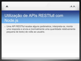 Utilização de APIs RESTfull com
Node.js
● Uma API RESTful recebe alguns parâmetros, interpreta-os, monta
uma resposta e envia-a (normalmente uma quantidade relativamente
pequena de texto) de volta ao usuário.
 