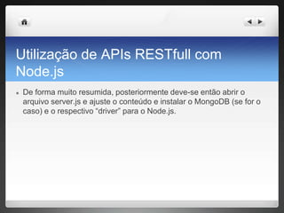 Utilização de APIs RESTfull com
Node.js
● De forma muito resumida, posteriormente deve-se então abrir o
arquivo server.js e ajuste o conteúdo e instalar o MongoDB (se for o
caso) e o respectivo “driver” para o Node.js.
 