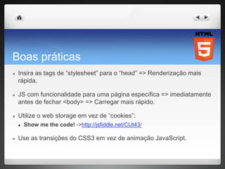 Boas práticas
● Insira as tags de “stylesheet” para o “head” => Renderização mais
rápida.
● JS com funcionalidade para uma página específica => imediatamente
antes de fechar <body> => Carregar mais rápido.
● Utilize o web storage em vez de “cookies”:
● Show me the code! ->http://jsfiddle.net/CUt43/
● Use as transições do CSS3 em vez de animação JavaScript.
 
