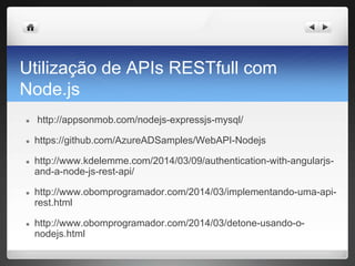 Utilização de APIs RESTfull com
Node.js
● http://appsonmob.com/nodejs-expressjs-mysql/
● https://github.com/AzureADSamples/WebAPI-Nodejs
● http://www.kdelemme.com/2014/03/09/authentication-with-angularjs-
and-a-node-js-rest-api/
● http://www.obomprogramador.com/2014/03/implementando-uma-api-
rest.html
● http://www.obomprogramador.com/2014/03/detone-usando-o-
nodejs.html
 
