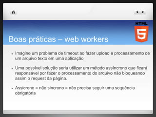 Boas práticas – web workers
● Imagine um problema de timeout ao fazer upload e processamento de
um arquivo texto em uma aplicação
● Uma possível solução seria utilizar um método assíncrono que ficará
responsável por fazer o processamento do arquivo não bloqueando
assim o request da página.
● Assicrono = não sincrono = não precisa seguir uma sequência
obrigatória
 