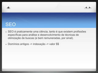 SEO
● SEO é praticamente uma ciência, tanto é que existem profissões
específicas para análise e desenvolvimento de técnicas de
otimização de buscas (e bem remuneradas, por sinal).
● Domínios antigos -> indexação -> valor $$
 