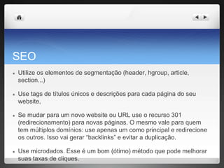 SEO
● Utilize os elementos de segmentação (header, hgroup, article,
section...)
● Use tags de títulos únicos e descrições para cada página do seu
website,
● Se mudar para um novo website ou URL use o recurso 301
(redirecionamento) para novas páginas. O mesmo vale para quem
tem múltiplos domínios: use apenas um como principal e redirecione
os outros. Isso vai gerar “backlinks” e evitar a duplicação.
● Use microdados. Esse é um bom (ótimo) método que pode melhorar
suas taxas de cliques.
 