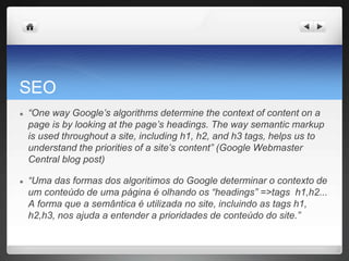 SEO
● “One way Google’s algorithms determine the context of content on a
page is by looking at the page’s headings. The way semantic markup
is used throughout a site, including h1, h2, and h3 tags, helps us to
understand the priorities of a site’s content” (Google Webmaster
Central blog post)
● “Uma das formas dos algoritimos do Google determinar o contexto de
um conteúdo de uma página é olhando os “headings” =>tags h1,h2...
A forma que a semântica é utilizada no site, incluindo as tags h1,
h2,h3, nos ajuda a entender a prioridades de conteúdo do site.”
 
