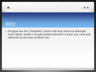 SEO
● Divulgue seu link (“backlinks”) porém não faça nenhuma alteração
muito rápida, senão o Google poderá estranhar e achar que você esta
utilizando as técnicas de Black Hat.
 