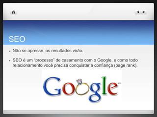 SEO
● Não se apresse: os resultados virão.
● SEO é um “processo” de casamento com o Google, e como todo
relacionamento você precisa conquistar a confiança (page rank).
 