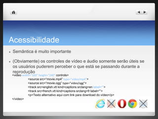 Acessibilidade
● Semântica é muito importante
● (Obviamente) os controles de vídeo e áudio somente serão úteis se
os usuários puderem perceber o que está se passando durante a
reprodução
<video width="320" height="240“ controls>
<source src=“movie.mp4” type="video/mp4">
<source src=“movie.ogg” type="video/ogg">
<track src=english.vtt kind=captions srclang=en label=“”>
<track src=french.vtt kind=captions srclang=fr label=“”>
<p>Texto alternativo aqui com link para download do vídeo</p>
</video>
 