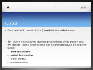 CSS3
● Sombreamento de elementos (box-shadow e text-shadow)
● Em alguns navegadores algumas propriedades ainda podem estar
em fase de “testes” e neste caso elas estarão acessíveis da seguinte
forma:
● -moz-box-shadow
● -webkit-box-shadow
● -o-box-shadow
● -ms-box-shadow
 
