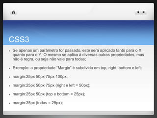 CSS3
● Se apenas um parâmetro for passado, este será aplicado tanto para o X
quanto para o Y. O mesmo se aplica à diversas outras propriedades, mas
não é regra, ou seja não vale para todas;
● Exemplo: a propriedade “Margin” é subdivida em top, right, bottom e left:
● margin:25px 50px 75px 100px;
● margin:25px 50px 75px (right e left = 50px);
● margin:25px 50px (top e bottom = 25px);
● margin:25px (todas = 25px);
 