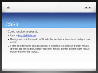 CSS3
● Como resolver a questão:
● Usar o http://jsfiddle.net
● Background – informação inútil, não faz sentido a decorar os códigos das
cores;
● Fator determinante para responder a questão é o atributo “border-radius”
(border-top-left-radius, border-top-right-radius, border-bottom-right-radius,
border-bottom-left-radius).
 