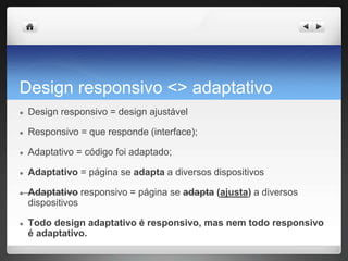 Design responsivo <> adaptativo
● Design responsivo = design ajustável
● Responsivo = que responde (interface);
● Adaptativo = código foi adaptado;
● Adaptativo = página se adapta a diversos dispositivos
● Adaptativo responsivo = página se adapta (ajusta) a diversos
dispositivos
● Todo design adaptativo é responsivo, mas nem todo responsivo
é adaptativo.
 