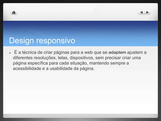 Design responsivo
● É a técnica de criar páginas para a web que se adaptem ajustem a
diferentes resoluções, telas, dispositivos, sem precisar criar uma
página específica para cada situação, mantendo sempre a
acessibilidade e a usabilidade da página.
 