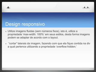 Design responsivo
● Utilize imagens fluidas (sem números fixos), isto é, utilize a
propriedade ‘max-width: 100%’ em seus estilos, desta forma imagens
podem se adaptar de acordo com o layout.
● “cortar” laterais da imagem, fazendo com que ela fique contida na div
a qual pertence utilizando a propriedade ‘overflow:hidden;’
 