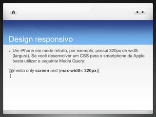 Design responsivo
● Um iPhone em modo retrato, por exemplo, possui 320px de width
(largura). Se você desenvolver um CSS para o smartphone da Apple
basta utilizar a seguinte Media Query:
@media only screen and (max-width: 320px){
}
 